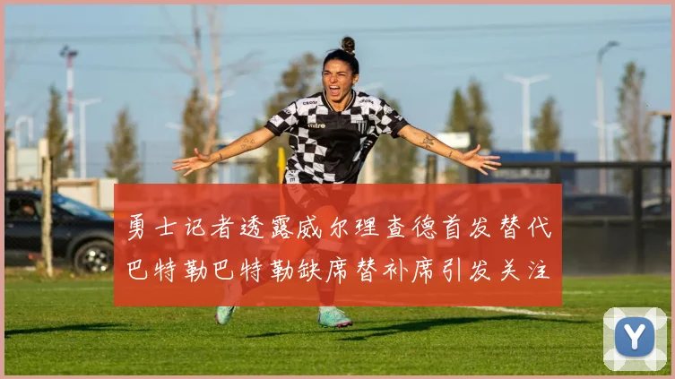 勇士记者透露威尔理查德首发替代巴特勒巴特勒缺席替补席引发关注
