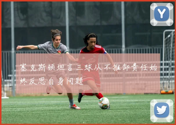 塞克斯顿坦言三球从不推卸责任始终反思自身问题