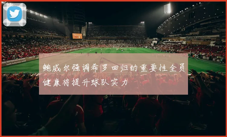 鲍威尔强调希罗回归的重要性全员健康将提升球队实力
