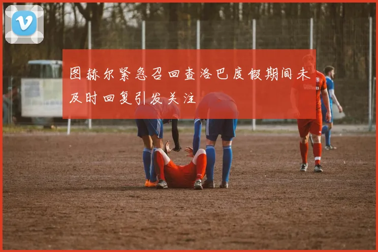 图赫尔紧急召回查洛巴度假期间未及时回复引发关注