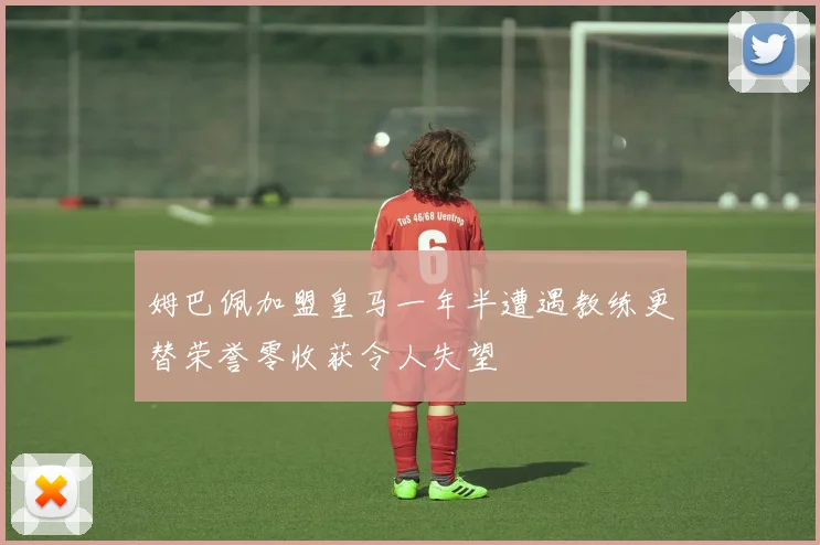 姆巴佩加盟皇马一年半遭遇教练更替荣誉零收获令人失望