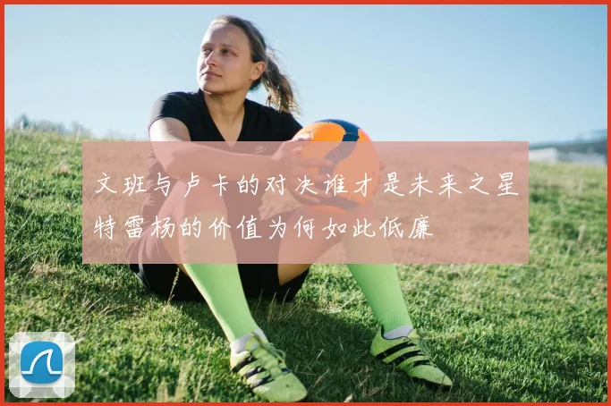 文班与卢卡的对决谁才是未来之星特雷杨的价值为何如此低廉